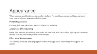 Appearance
When you are speaking to one person face to face, Personal Appearance and Appearance of
your surrounding convey nonverbal message.
Personal Appearance
Clothing, hairstyle, neatness, jewelry, cosmetics, body size
Appearance Of Surrounding
Room size, location, furnishings, machines, architecture, wall decoration, lighting and the other
related features wherever people communicate.
Effect on written messages
The format, neatness, and language of written message sends a nonverbal message to the
reader.
 