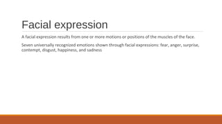 Facial expression
A facial expression results from one or more motions or positions of the muscles of the face.
Seven universally recognized emotions shown through facial expressions: fear, anger, surprise,
contempt, disgust, happiness, and sadness
 