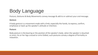 Body Language
Posture, Gestures & Body Movements convey message & add to or subtract your oral message.
Gesture
A body gesture is a movement made with a limb, especially the hands, to express, confirm,
emphasize or back up the speaker’s attitude or intention.
Posture
Body posture is the bearing or the position of the speaker’s body. when the speaker is slouched
or erect, his or her legs crossed or arms folded, such postures convey a degree of formality or
relaxation.
 