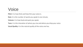 Voice
Pitch: It is how thick and how thin your voice is.
Rate: It is the number of words you speak in one minute.
Volume: It is how loud and quiet you speak.
Tone: It is the intonation of where you rise and where you drop your voice.
Vocal Quality: It is the natural quality of the voice one has.
 