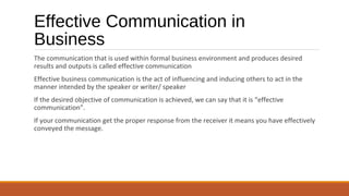 Effective Communication in
Business
The communication that is used within formal business environment and produces desired
results and outputs is called effective communication
Effective business communication is the act of influencing and inducing others to act in the
manner intended by the speaker or writer/ speaker
If the desired objective of communication is achieved, we can say that it is “effective
communication”.
If your communication get the proper response from the receiver it means you have effectively
conveyed the message.
 