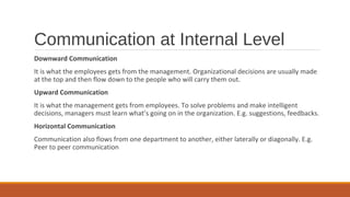 Communication at Internal Level
Downward Communication
It is what the employees gets from the management. Organizational decisions are usually made
at the top and then flow down to the people who will carry them out.
Upward Communication
It is what the management gets from employees. To solve problems and make intelligent
decisions, managers must learn what’s going on in the organization. E.g. suggestions, feedbacks.
Horizontal Communication
Communication also flows from one department to another, either laterally or diagonally. E.g.
Peer to peer communication
 