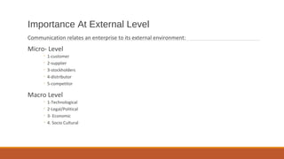 Importance At External Level
Communication relates an enterprise to its external environment:
Micro- Level
◦ 1-customer
◦ 2-supplier
◦ 3-stockholders
◦ 4-distributor
◦ 5-competitor
Macro Level
◦ 1-Technological
◦ 2-Legal/Political
◦ 3- Economic
◦ 4. Socio Cultural
 