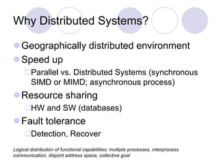 Why Distributed Systems?
Geographically distributed environment
Speed up
Parallel vs. Distributed Systems (synchronous
SIMD or MIMD; asynchronous process)
Resource sharing
HW and SW (databases)
Fault tolerance
Detection, Recover
Logical distribution of functional capabilities: multiple processes, interprocess
communication, disjoint address space, collective goal
 