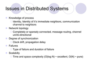 Issues in Distributed Systems
 Knowledge of process
 Identity, Identity of it’s immediate neighbors, communication
channel to neighbors
 Network topology
 Completely or sparsely connected, message routing, channel
uni/bi-directional
 Degree of synchronization
 Clock drift, propagation delay
 Failures
 Type of failure and duration of failure
 Scalabilty
 Time and space complexity (O(log N) ~ excellent, O(N) ~ pure)
 