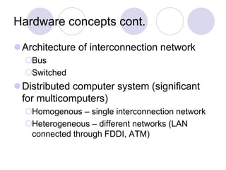 Hardware concepts cont.
Architecture of interconnection network
Bus
Switched
Distributed computer system (significant
for multicomputers)
Homogenous – single interconnection network
Heterogeneous – different networks (LAN
connected through FDDI, ATM)
 