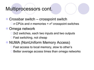 Multiprocessors cont.
 Crossbar switch – crosspoint switch
n CPUs and n memories = n2 crosspoint switches
 Omega network
2x2 switches, each two inputs and two outputs
Fast switching, not cheap
 NUMA (NonUniform Memory Access)
Fast access to local memory, slow to other’s
Better average access times than omega networks
 