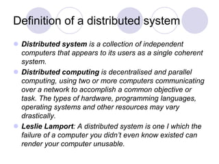 Definition of a distributed system
 Distributed system is a collection of independent
computers that appears to its users as a single coherent
system.
 Distributed computing is decentralised and parallel
computing, using two or more computers communicating
over a network to accomplish a common objective or
task. The types of hardware, programming languages,
operating systems and other resources may vary
drastically.
 Leslie Lamport: A distributed system is one I which the
failure of a computer you didn’t even know existed can
render your computer unusable.
 