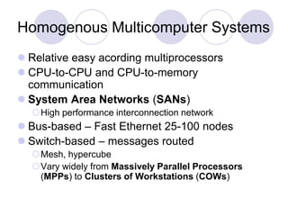 Homogenous Multicomputer Systems
 Relative easy acording multiprocessors
 CPU-to-CPU and CPU-to-memory
communication
 System Area Networks (SANs)
High performance interconnection network
 Bus-based – Fast Ethernet 25-100 nodes
 Switch-based – messages routed
Mesh, hypercube
Vary widely from Massively Parallel Processors
(MPPs) to Clusters of Workstations (COWs)
 