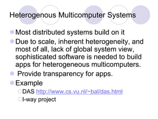 Heterogenous Multicomputer Systems
Most distributed systems build on it
Due to scale, inherent heterogeneity, and
most of all, lack of global system view,
sophisticated software is needed to build
apps for heterogeneous multicomputers.
 Provide transparency for apps.
Example
DAS http://www.cs.vu.nl/~bal/das.html
I-way project
 