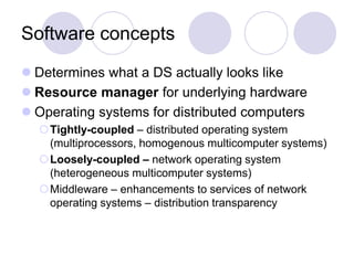 Software concepts
 Determines what a DS actually looks like
 Resource manager for underlying hardware
 Operating systems for distributed computers
Tightly-coupled – distributed operating system
(multiprocessors, homogenous multicomputer systems)
Loosely-coupled – network operating system
(heterogeneous multicomputer systems)
Middleware – enhancements to services of network
operating systems – distribution transparency
 