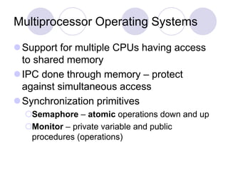 Multiprocessor Operating Systems
Support for multiple CPUs having access
to shared memory
IPC done through memory – protect
against simultaneous access
Synchronization primitives
Semaphore – atomic operations down and up
Monitor – private variable and public
procedures (operations)
 