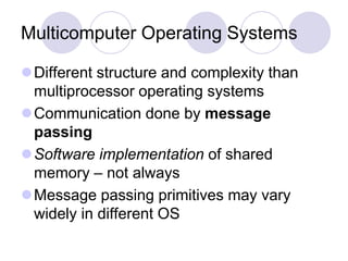Multicomputer Operating Systems
Different structure and complexity than
multiprocessor operating systems
Communication done by message
passing
Software implementation of shared
memory – not always
Message passing primitives may vary
widely in different OS
 