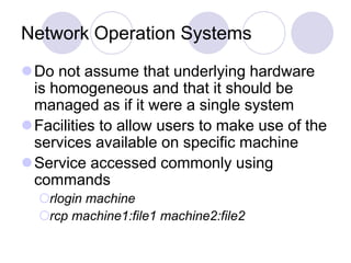 Network Operation Systems
Do not assume that underlying hardware
is homogeneous and that it should be
managed as if it were a single system
Facilities to allow users to make use of the
services available on specific machine
Service accessed commonly using
commands
rlogin machine
rcp machine1:file1 machine2:file2
 