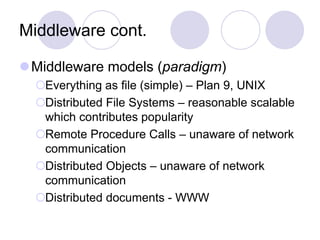 Middleware cont.
Middleware models (paradigm)
Everything as file (simple) – Plan 9, UNIX
Distributed File Systems – reasonable scalable
which contributes popularity
Remote Procedure Calls – unaware of network
communication
Distributed Objects – unaware of network
communication
Distributed documents - WWW
 