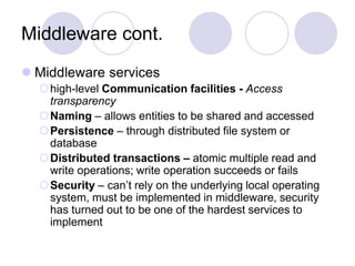 Middleware cont.
 Middleware services
high-level Communication facilities - Access
transparency
Naming – allows entities to be shared and accessed
Persistence – through distributed file system or
database
Distributed transactions – atomic multiple read and
write operations; write operation succeeds or fails
Security – can’t rely on the underlying local operating
system, must be implemented in middleware, security
has turned out to be one of the hardest services to
implement
 
