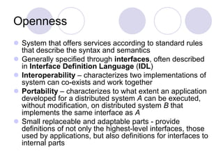 Openness
 System that offers services according to standard rules
that describe the syntax and semantics
 Generally specified through interfaces, often described
in Interface Definition Language (IDL)
 Interoperability – characterizes two implementations of
system can co-exists and work together
 Portability – characterizes to what extent an application
developed for a distributed system A can be executed,
without modification, on distributed system B that
implements the same interface as A
 Small replaceable and adaptable parts - provide
definitions of not only the highest-level interfaces, those
used by applications, but also definitions for interfaces to
internal parts
 