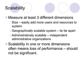 Scalability
Measure at least 3 different dimensions
Size – easily add more users and resources to
system
Geographically scalable system – lie far apart
Administratively scalable – independent
administrative organizations
Scalability in one or more dimensions
often means loss of performance – should
not be significant.
 