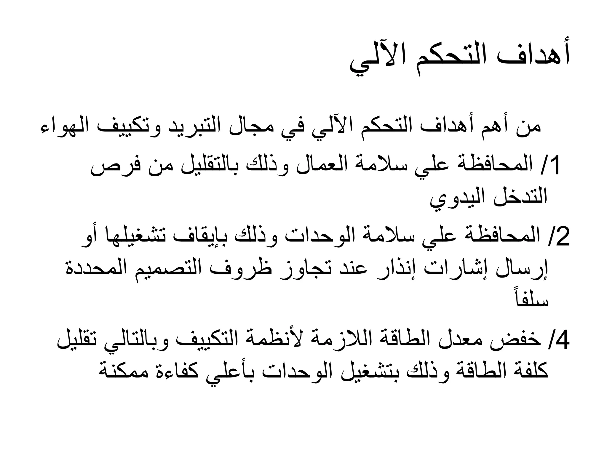 ‫اآللي‬ ‫التحكم‬ ‫أهداف‬
‫وتكييف‬ ‫التبريد‬ ‫مجال‬ ‫في‬ ‫اآللي‬ ‫التحكم‬ ‫أهداف‬ ‫أهم‬ ‫من‬‫الهواء‬
1/‫فرص‬ ‫من‬ ‫بالتقليل‬ ‫وذلك‬ ‫العمال‬ ‫سالمة‬ ‫علي‬ ‫المحافظة‬
‫اليدوي‬ ‫التدخل‬
2/‫أ‬ ‫تشغيلها‬ ‫بإيقاف‬ ‫وذلك‬ ‫الوحدات‬ ‫سالمة‬ ‫علي‬ ‫المحافظة‬‫و‬
‫المحددة‬ ‫التصميم‬ ‫ظروف‬ ‫تجاوز‬ ‫عند‬ ‫إنذار‬ ‫إشارات‬ ‫إرسال‬
ً‫ا‬‫سلف‬
4/‫وبالتالي‬ ‫التكييف‬ ‫ألنظمة‬ ‫الالزمة‬ ‫الطاقة‬ ‫معدل‬ ‫خفض‬‫تقليل‬
‫ممك‬ ‫كفاءة‬ ‫بأعلي‬ ‫الوحدات‬ ‫بتشغيل‬ ‫وذلك‬ ‫الطاقة‬ ‫كلفة‬‫نة‬
 