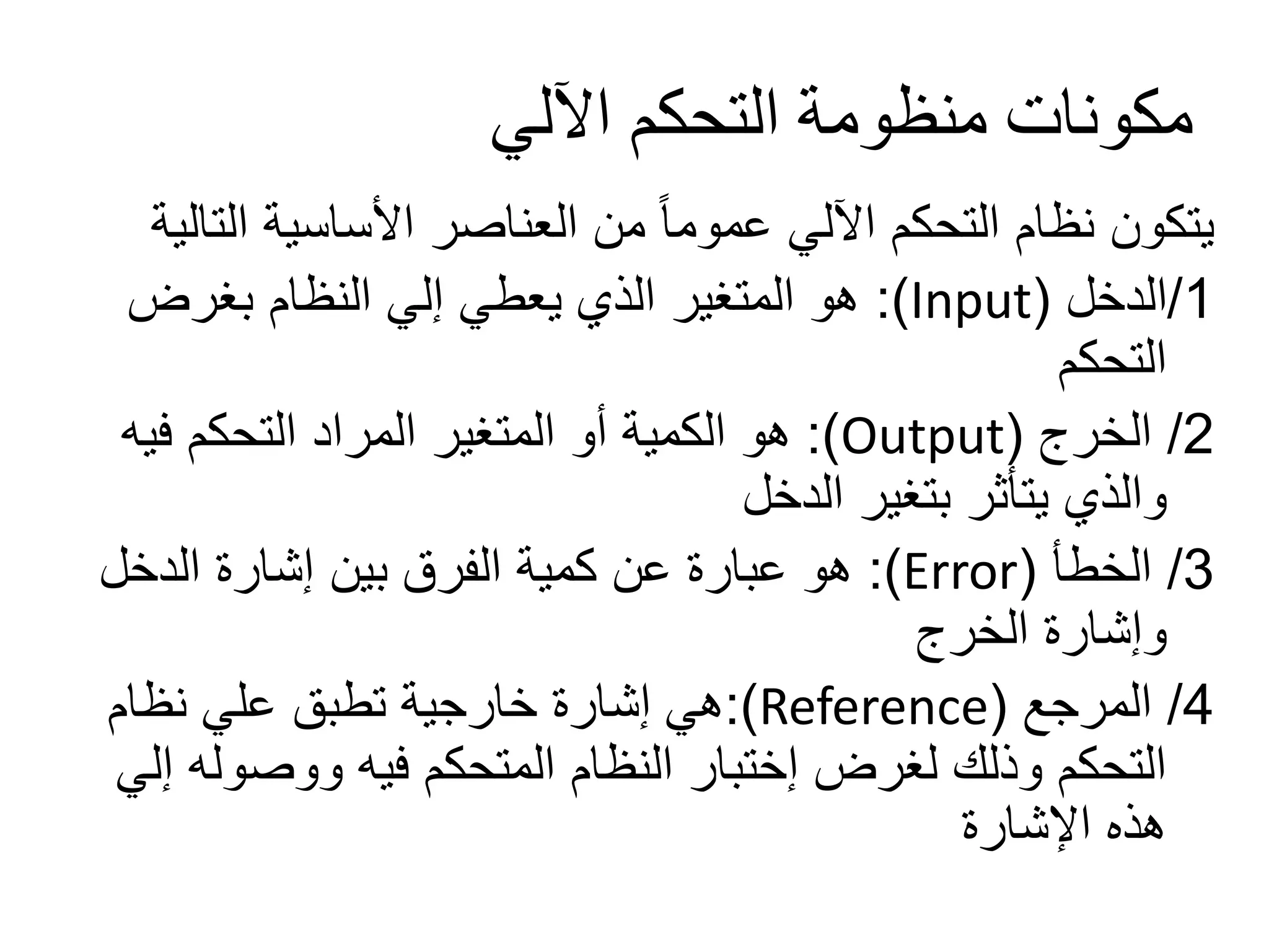 ‫اآللي‬ ‫التحكم‬ ‫منظومة‬ ‫مكونات‬
‫الت‬ ‫األساسية‬ ‫العناصر‬ ‫من‬ ً‫ا‬‫عموم‬ ‫اآللي‬ ‫التحكم‬ ‫نظام‬ ‫يتكون‬‫الية‬
1/‫الدخل‬(Input:)‫بغرض‬ ‫النظام‬ ‫إلي‬ ‫يعطي‬ ‫الذي‬ ‫المتغير‬ ‫هو‬
‫التحكم‬
2/‫الخرج‬(Output:)‫فيه‬ ‫التحكم‬ ‫المراد‬ ‫المتغير‬ ‫أو‬ ‫الكمية‬ ‫هو‬
‫الدخل‬ ‫بتغير‬ ‫يتأثر‬ ‫والذي‬
3/‫الخطأ‬(Error:)‫الدخل‬ ‫إشارة‬ ‫بين‬ ‫الفرق‬ ‫كمية‬ ‫عن‬ ‫عبارة‬ ‫هو‬
‫الخرج‬ ‫وإشارة‬
4/‫المرجع‬(Reference:)‫نظام‬ ‫علي‬ ‫تطبق‬ ‫خارجية‬ ‫إشارة‬ ‫هي‬
‫ووصول‬ ‫فيه‬ ‫المتحكم‬ ‫النظام‬ ‫إختبار‬ ‫لغرض‬ ‫وذلك‬ ‫التحكم‬‫إلي‬ ‫ه‬
‫اإلشارة‬ ‫هذه‬
 