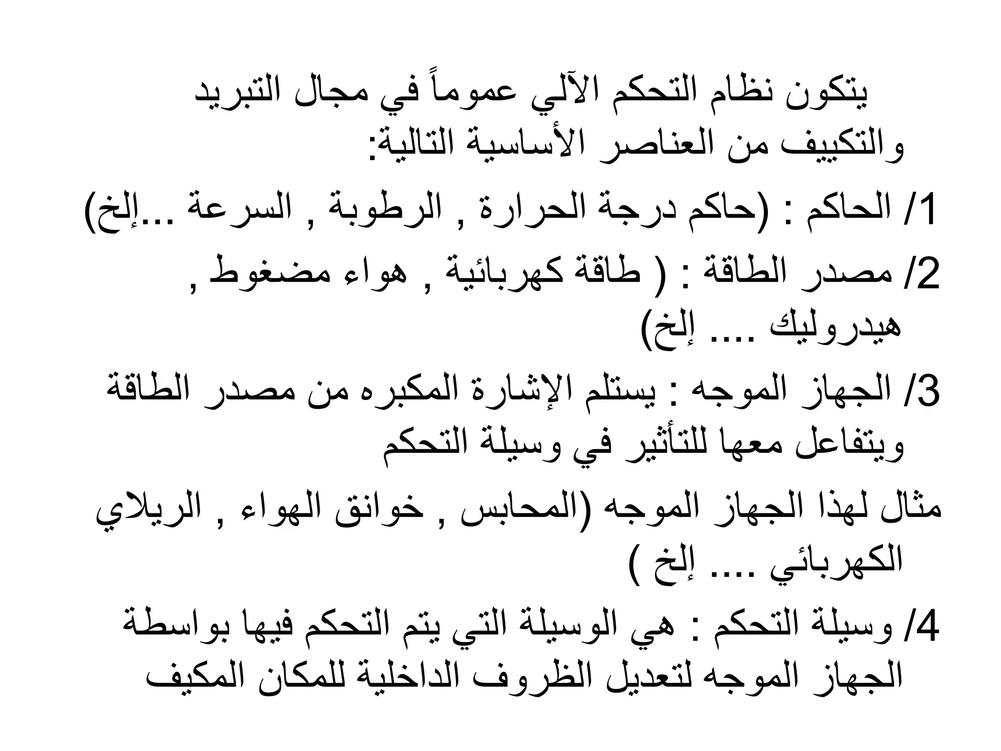 ‫التبريد‬ ‫مجال‬ ‫في‬ ً‫ا‬‫عموم‬ ‫اآللي‬ ‫التحكم‬ ‫نظام‬ ‫يتكون‬
‫التالية‬ ‫األساسية‬ ‫العناصر‬ ‫من‬ ‫والتكييف‬:
1/‫الحاكم‬( :‫الحرارة‬ ‫درجة‬ ‫حاكم‬,‫الرطوبة‬,‫السرعة‬...‫إلخ‬)
2/‫الطاقة‬ ‫مصدر‬( :‫كهربائية‬ ‫طاقة‬,‫مضغوط‬ ‫هواء‬,
‫هيدروليك‬....‫إلخ‬)
3/‫الموجه‬ ‫الجهاز‬:‫الطاق‬ ‫مصدر‬ ‫من‬ ‫المكبره‬ ‫اإلشارة‬ ‫يستلم‬‫ة‬
‫التحكم‬ ‫وسيلة‬ ‫في‬ ‫للتأثير‬ ‫معها‬ ‫ويتفاعل‬
‫الموجه‬ ‫الجهاز‬ ‫لهذا‬ ‫مثال‬(‫المحابس‬,‫الهواء‬ ‫خوانق‬,‫الريالي‬
‫الكهربائي‬....‫إلخ‬)
4/‫التحكم‬ ‫وسيلة‬:‫ب‬ ‫فيها‬ ‫التحكم‬ ‫يتم‬ ‫التي‬ ‫الوسيلة‬ ‫هي‬‫واسطة‬
‫المكيف‬ ‫للمكان‬ ‫الداخلية‬ ‫الظروف‬ ‫لتعديل‬ ‫الموجه‬ ‫الجهاز‬
 
