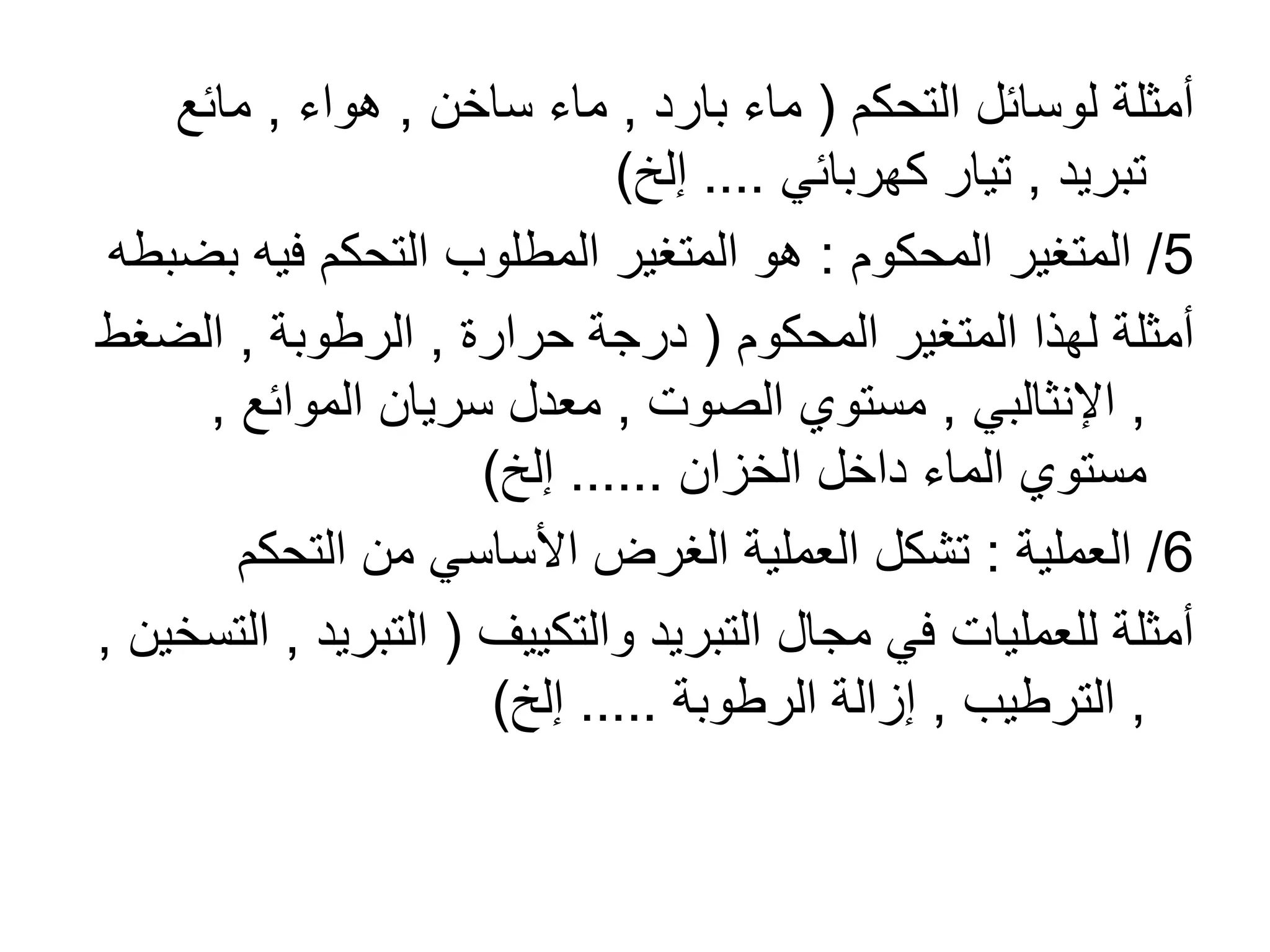 ‫التحكم‬ ‫لوسائل‬ ‫أمثلة‬(‫بارد‬ ‫ماء‬,‫ساخن‬ ‫ماء‬,‫هواء‬,‫مائع‬
‫تبريد‬,‫كهربائي‬ ‫تيار‬....‫إلخ‬)
5/‫المحكوم‬ ‫المتغير‬:‫ب‬ ‫فيه‬ ‫التحكم‬ ‫المطلوب‬ ‫المتغير‬ ‫هو‬‫ضبطه‬
‫المحكوم‬ ‫المتغير‬ ‫لهذا‬ ‫أمثلة‬(‫حرارة‬ ‫درجة‬,‫الرطوبة‬,‫الضغ‬‫ط‬
,‫اإلنثالبي‬,‫الصوت‬ ‫مستوي‬,‫الموائع‬ ‫سريان‬ ‫معدل‬,
‫الخزان‬ ‫داخل‬ ‫الماء‬ ‫مستوي‬......‫إلخ‬)
6/‫العملية‬:‫التحكم‬ ‫من‬ ‫األساسي‬ ‫الغرض‬ ‫العملية‬ ‫تشكل‬
‫والتكييف‬ ‫التبريد‬ ‫مجال‬ ‫في‬ ‫للعمليات‬ ‫أمثلة‬(‫التبري‬‫د‬,‫التسخين‬,
,‫الترطيب‬,‫الرطوبة‬ ‫إزالة‬.....‫إلخ‬)
 