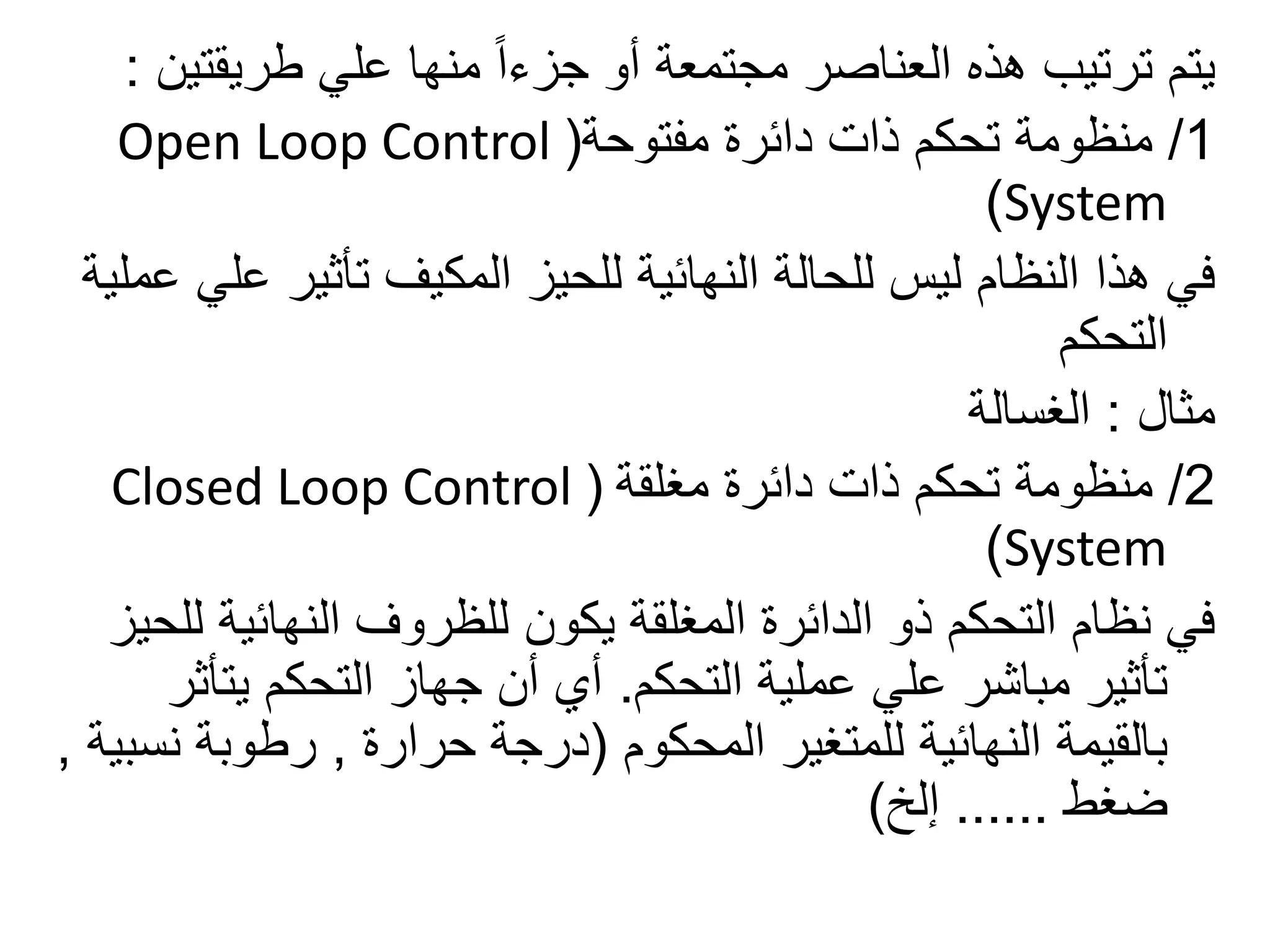 ‫طريقت‬ ‫علي‬ ‫منها‬ ً‫ا‬‫جزء‬ ‫أو‬ ‫مجتمعة‬ ‫العناصر‬ ‫هذه‬ ‫ترتيب‬ ‫يتم‬‫ين‬:
1/‫مفتوحة‬ ‫دائرة‬ ‫ذات‬ ‫تحكم‬ ‫منظومة‬(Open Loop Control
System)
‫تأثير‬ ‫المكيف‬ ‫للحيز‬ ‫النهائية‬ ‫للحالة‬ ‫ليس‬ ‫النظام‬ ‫هذا‬ ‫في‬‫عملية‬ ‫علي‬
‫التحكم‬
‫مثال‬:‫الغسالة‬
2/‫مغلقة‬ ‫دائرة‬ ‫ذات‬ ‫تحكم‬ ‫منظومة‬(Closed Loop Control
System)
‫النهائي‬ ‫للظروف‬ ‫يكون‬ ‫المغلقة‬ ‫الدائرة‬ ‫ذو‬ ‫التحكم‬ ‫نظام‬ ‫في‬‫للحيز‬ ‫ة‬
‫التحكم‬ ‫عملية‬ ‫علي‬ ‫مباشر‬ ‫تأثير‬.‫يت‬ ‫التحكم‬ ‫جهاز‬ ‫أن‬ ‫أي‬‫أثر‬
‫المحكوم‬ ‫للمتغير‬ ‫النهائية‬ ‫بالقيمة‬(‫حرارة‬ ‫درجة‬,‫ن‬ ‫رطوبة‬‫سبية‬,
‫ضغط‬......‫إلخ‬)
 