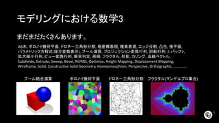 モデリングにおける数学3
まだまだたくさんあります。
AB木, ボロノイ幾何平面, ドロネー三角形分割, 極座標表現, 複素表現, エッジ分割, 凸包, 接平面,
パラメトリック方程式(媒介変数表示), ブール演算, プロジェクション変換行列, 回転行列, Z-バッファ,
拡大縮小行列, ビュー変換行列, 衝突判定, 再帰, フラクタル, 射影, カリング, 法線ベクトル,
Subdivide, Extrude, Sweep, Bevel, NURBS, Optimize, Height Mapping, Displacement Mapping,
Wireframe, Solid, Constructive Solid Geometry, Homeomorphism, Perspective, Orthographic, …………..
ブール結合演算 ボロノイ幾何平面 ドロネー三角形分割 フラクタル(マンデルブロ集合)
 