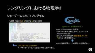 レンダリングにおける物理学3
シェーダーの正体 → プログラム
GLSL (OpenGL Shading Language)
OpenGLってよく聞くけど何？
Open Graphics Library の略称。
どのOSでも動作可能なオープンソースグラ
フィックスAPIである。
主にGPUで特定の流れ(固定機能パイプラ
イン)に沿って処理される。
プログラマブルシェーダー
ユーザーがシェーダーを自由に作ることができる。
GPUの性能が良い = この部分の処理が速い
 
