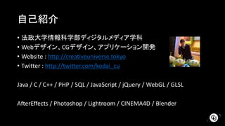 自己紹介
• 法政大学情報科学部ディジタルメディア学科
• Webデザイン、CGデザイン、アプリケーション開発
• Website : http://creativeuniverse.tokyo
• Twitter : http://twitter.com/kodai_cu
Java / C / C++ / PHP / SQL / JavaScript / jQuery / WebGL / GLSL
AfterEffects / Photoshop / Lightroom / CINEMA4D / Blender
 