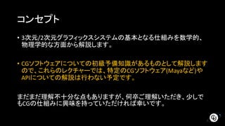 コンセプト
• 3次元/2次元グラフィックスシステムの基本となる仕組みを数学的、
物理学的な方面から解説します。
• CGソフトウェアについての初級予備知識があるものとして解説します
ので、これらのレクチャーでは、特定のCGソフトウェア(Mayaなど)や
APIについての解説は行わない予定です。
まだまだ理解不十分な点もありますが、何卒ご理解いただき、少しで
もCGの仕組みに興味を持っていただければ幸いです。
 