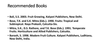 Recommended Books
• Bali, S.S. 2003. Fruit Growing, Kalyani Publishers, New Delhi.
• Bose, T.K. and S.K. Mitra (Eds.). 1990. Fruits: Tropical and
Subtropical. Naya Prokash, Calcutta-Six.
• Mitra, S.K., D.S. Rathore, and T.K. Bose (Eds.). 1991. Temperate
Fruits. Horticulture and Allied Publishers, Calcutta.
• Barooh, S. 1998. Modern Fruit Culture. Kalyani Publishers, Ludhiana,
New Delhi, India.
 