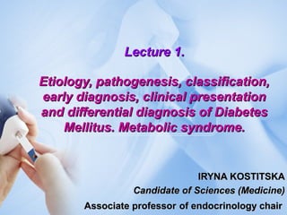 Lecture 1.Lecture 1.
Etiology, pathogenesis, classification,Etiology, pathogenesis, classification,
early diagnosis, clinical presentationearly diagnosis, clinical presentation
and differential diagnosis of Diabetesand differential diagnosis of Diabetes
Mellitus. Metabolic syndrome.Mellitus. Metabolic syndrome.
IRYNA KOSTITSKAIRYNA KOSTITSKA
Candidate of Sciences (Medicine)Candidate of Sciences (Medicine)
Associate professorAssociate professor of endocrinology chairof endocrinology chair
 