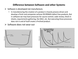 Difference between Software and other Systems
 Software is developed not manufacture.
• In manufacturing the creation of a product is heavily process driven and
develop a finish and companies achieve 99.99966% defect free products, But
in software we may have processes for source control, code review, check in
sheets, requirements gathering, the SDLC, etc. But executing those processes
does not in and of itself create a finished product.
 Software does not wear out
 