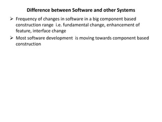 Difference between Software and other Systems
 Frequency of changes in software in a big component based
construction range i.e. fundamental change, enhancement of
feature, interface change
 Most software development is moving towards component based
construction
 