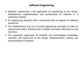  Software engineering is the application of engineering to the design,
development, implementation and maintenance of software in a
systematic method
 An engineering discipline that is concerned with all aspects of software
production
 The establishment and use of sound engineering principles in order to
economically obtain software that is reliable and works efficiently on real
machines
 The systematic application of scientific and technological knowledge,
methods, and experience to the design, implementation, testing, and
documentation of software
Software Engineering
 