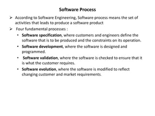  According to Software Engineering, Software process means the set of
activities that leads to produce a software product
 Four fundamental processes :
• Software specification, where customers and engineers define the
software that is to be produced and the constraints on its operation.
• Software development, where the software is designed and
programmed.
• Software validation, where the software is checked to ensure that it
is what the customer requires.
• Software evolution, where the software is modified to reflect
changing customer and market requirements.
Software Process
 