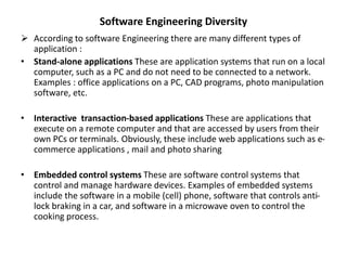 Software Engineering Diversity
 According to software Engineering there are many different types of
application :
• Stand-alone applications These are application systems that run on a local
computer, such as a PC and do not need to be connected to a network.
Examples : office applications on a PC, CAD programs, photo manipulation
software, etc.
• Interactive transaction-based applications These are applications that
execute on a remote computer and that are accessed by users from their
own PCs or terminals. Obviously, these include web applications such as e-
commerce applications , mail and photo sharing
• Embedded control systems These are software control systems that
control and manage hardware devices. Examples of embedded systems
include the software in a mobile (cell) phone, software that controls anti-
lock braking in a car, and software in a microwave oven to control the
cooking process.
 