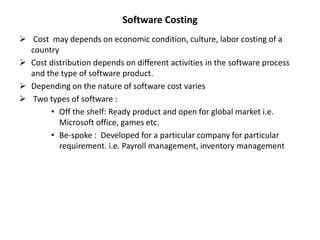 Software Costing
 Cost may depends on economic condition, culture, labor costing of a
country
 Cost distribution depends on different activities in the software process
and the type of software product.
 Depending on the nature of software cost varies
 Two types of software :
• Off the shelf: Ready product and open for global market i.e.
Microsoft office, games etc.
• Be-spoke : Developed for a particular company for particular
requirement. i.e. Payroll management, inventory management
 
