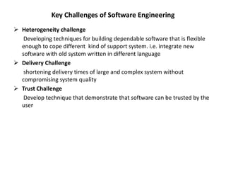 Key Challenges of Software Engineering
 Heterogeneity challenge
Developing techniques for building dependable software that is flexible
enough to cope different kind of support system. i.e. integrate new
software with old system written in different language
 Delivery Challenge
shortening delivery times of large and complex system without
compromising system quality
 Trust Challenge
Develop technique that demonstrate that software can be trusted by the
user
 