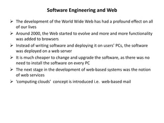 Software Engineering and Web
 The development of the World Wide Web has had a profound effect on all
of our lives
 Around 2000, the Web started to evolve and more and more functionality
was added to browsers
 Instead of writing software and deploying it on users’ PCs, the software
was deployed on a web server
 It is much cheaper to change and upgrade the software, as there was no
need to install the software on every PC
 The next stage in the development of web-based systems was the notion
of web services
 ‘computing clouds’ concept is introduced i.e. web-based mail
 