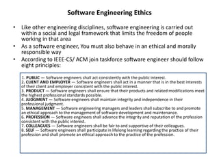 Software Engineering Ethics
• Like other engineering disciplines, software engineering is carried out
within a social and legal framework that limits the freedom of people
working in that area
• As a software engineer, You must also behave in an ethical and morally
responsible way
• According to IEEE-CS/ ACM join taskforce software engineer should follow
eight principles:
1. PUBLIC — Software engineers shall act consistently with the public interest.
2. CLIENT AND EMPLOYER — Software engineers shall act in a manner that is in the best interests
of their client and employer consistent with the public interest.
3. PRODUCT — Software engineers shall ensure that their products and related modifications meet
the highest professional standards possible.
4. JUDGMENT — Software engineers shall maintain integrity and independence in their
professional judgment.
5. MANAGEMENT — Software engineering managers and leaders shall subscribe to and promote
an ethical approach to the management of software development and maintenance.
6. PROFESSION — Software engineers shall advance the integrity and reputation of the profession
consistent with the public interest.
7. COLLEAGUES — Software engineers shall be fair to and supportive of their colleagues.
8. SELF — Software engineers shall participate in lifelong learning regarding the practice of their
profession and shall promote an ethical approach to the practice of the profession.
 