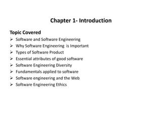 Chapter 1- Introduction
Topic Covered
 Software and Software Engineering
 Why Software Engineering is Important
 Types of Software Product
 Essential attributes of good software
 Software Engineering Diversity
 Fundamentals applied to software
 Software engineering and the Web
 Software Engineering Ethics
 