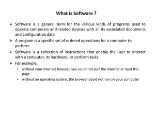 What is Software ?
 Software is a general term for the various kinds of programs used to
operate computers and related devices with all its associated documents
and configuration data
 A program is a specific set of ordered operations for a computer to
perform
 Software is a collection of instructions that enable the user to interact
with a computer, its hardware, or perform tasks
 For example,
• without your Internet browser, you could not surf the Internet or read this
page
• without an operating system, the browser could not run on your computer
 