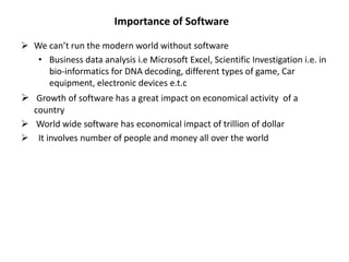  We can’t run the modern world without software
• Business data analysis i.e Microsoft Excel, Scientific Investigation i.e. in
bio-informatics for DNA decoding, different types of game, Car
equipment, electronic devices e.t.c
 Growth of software has a great impact on economical activity of a
country
 World wide software has economical impact of trillion of dollar
 It involves number of people and money all over the world
Importance of Software
 