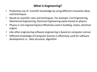 • Productive use of scientific knowledge by using different innovative ideas
and techniques
• Based on scientific rules and techniques. For example: Civil Engineering,
Mechanical Engineering, Electrical Engineering works based on physics
• Physics is not engineering but effectively used in building, motor, electrical
engine
• Like other engineering software engineering is based on computer science
• Different knowledge of Computer Science is effectively used for software
development i.e. data structure, algorithm
What is Engineering?
 