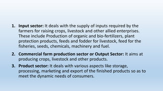 1. Input sector: It deals with the supply of inputs required by the
farmers for raising crops, livestock and other allied enterprises.
These include Production of organic and bio-fertilizers, plant
protection products, feeds and fodder for livestock, feed for the
fisheries, seeds, chemicals, machinery and fuel.
2. Commercial farm production sector or Output Sector: It aims at
producing crops, livestock and other products.
3. Product sector: It deals with various aspects like storage,
processing, marketing and export of the finished products so as to
meet the dynamic needs of consumers.
 