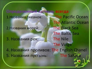 Определенный артикль всегда:
1.Названия океанов: The Pacific Ocean
The Atlantic Ocean
2.Названия морей: The Black Sea
The Baltic Sea
3. Названия рек: The Nile
The Volga
4. Названия проливов: The English Chanel
5. Названия пустынь: The Sahara
 