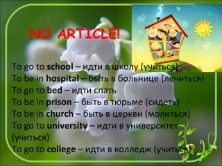 To go to school – идти в школу (учиться)
To be in hospital – быть в больнице (лечиться)
To go to bed – идти спать
To be in prison – быть в тюрьме (сидеть)
To be in church – быть в церкви (молиться)
To go to university – идти в университет
(учиться)
To go to college – идти в колледж (учиться)
NO ARTICLE!
 