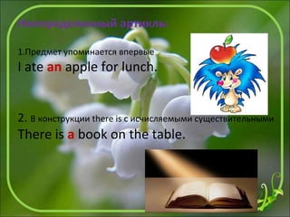 Неопределенный артикль:
1.Предмет упоминается впервые
I ate an apple for lunch.
2. В конструкции there is с исчисляемыми существительными
There is a book on the table.
 